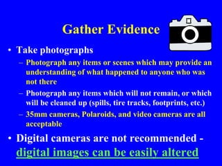 Gather Evidence
• Take photographs
– Photograph any items or scenes which may provide an
understanding of what happened to anyone who was
not there
– Photograph any items which will not remain, or which
will be cleaned up (spills, tire tracks, footprints, etc.)
– 35mm cameras, Polaroids, and video cameras are all
acceptable
• Digital cameras are not recommended -
digital images can be easily altered
 