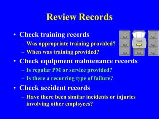 Review Records
• Check training records
– Was appropriate training provided?
– When was training provided?
• Check equipment maintenance records
– Is regular PM or service provided?
– Is there a recurring type of failure?
• Check accident records
– Have there been similar incidents or injuries
involving other employees?
 