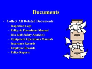 Documents
• Collect All Related Documents
– Inspection Logs
– Policy & Procedures Manual
– JSA (Job Safety Analysis)
– Equipment Operations Manuals
– Insurance Records
– Employee Records
– Police Reports
 