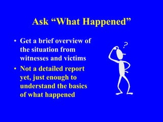 Ask “What Happened”
• Get a brief overview of
the situation from
witnesses and victims
• Not a detailed report
yet, just enough to
understand the basics
of what happened
 