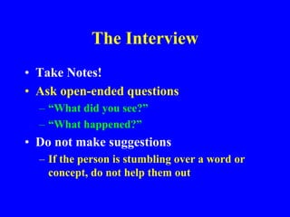 The Interview
• Take Notes!
• Ask open-ended questions
– “What did you see?”
– “What happened?”
• Do not make suggestions
– If the person is stumbling over a word or
concept, do not help them out
 
