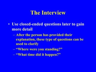 The Interview
• Use closed-ended questions later to gain
more detail
– After the person has provided their
explanation, these type of questions can be
used to clarify
– “Where were you standing?”
– “What time did it happen?”
 