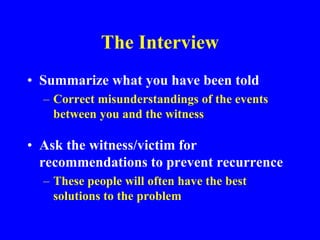 The Interview
• Summarize what you have been told
– Correct misunderstandings of the events
between you and the witness
• Ask the witness/victim for
recommendations to prevent recurrence
– These people will often have the best
solutions to the problem
 