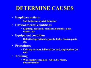 DETERMINE CAUSES
• Employee actions
• Safe behavior, at-risk behavior
• Environmental conditions
• Lighting, heat/cold, moisture/humidity, dust,
vapors, etc.
• Equipment condition
• Defective/operational, guards, leaks, broken parts,
etc.
• Procedures
• Existing (or not), followed (or not), appropriate (or
not)
• Training
• Was employee trained - when, by whom,
documentation
 
