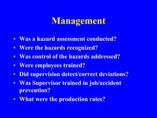 Management
• Was a hazard assessment conducted?
• Were the hazards recognized?
• Was control of the hazards addressed?
• Were employees trained?
• Did supervision detect/correct deviations?
• Was Supervisor trained in job/accident
prevention?
• What were the production rates?
 