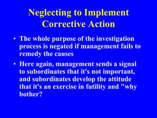 Neglecting to Implement
Corrective Action
• The whole purpose of the investigation
process is negated if management fails to
remedy the causes
• Here again, management sends a signal
to subordinates that it's not important,
and subordinates develop the attitude
that it's an exercise in futility and "why
bother?
 