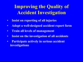 Improving the Quality of
Accident Investigation
• Insist on reporting of all injuries
• Adopt a well-designed accident report form
• Train all levels of management
• Insist on the investigation of all accidents
• Participate actively in serious accident
investigations
 