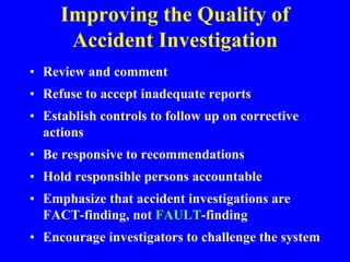 Improving the Quality of
Accident Investigation
• Review and comment
• Refuse to accept inadequate reports
• Establish controls to follow up on corrective
actions
• Be responsive to recommendations
• Hold responsible persons accountable
• Emphasize that accident investigations are
FACT-finding, not FAULT-finding
• Encourage investigators to challenge the system
 