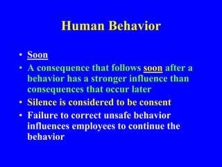 Human Behavior
• Soon
• A consequence that follows soon after a
behavior has a stronger influence than
consequences that occur later
• Silence is considered to be consent
• Failure to correct unsafe behavior
influences employees to continue the
behavior
 