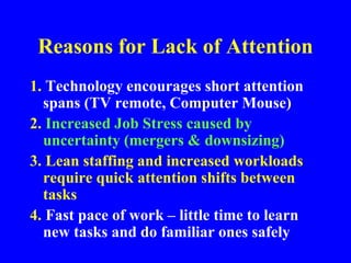 Reasons for Lack of Attention
1. Technology encourages short attention
spans (TV remote, Computer Mouse)
2. Increased Job Stress caused by
uncertainty (mergers & downsizing)
3. Lean staffing and increased workloads
require quick attention shifts between
tasks
4. Fast pace of work – little time to learn
new tasks and do familiar ones safely
 