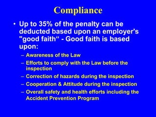 Compliance
• Up to 35% of the penalty can be
deducted based upon an employer's
"good faith“ - Good faith is based
upon:
– Awareness of the Law
– Efforts to comply with the Law before the
inspection
– Correction of hazards during the inspection
– Cooperation & Attitude during the inspection
– Overall safety and health efforts including the
Accident Prevention Program
 
