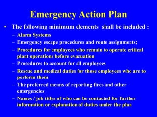 Emergency Action Plan
• The following minimum elements shall be included :
– Alarm Systems
– Emergency escape procedures and route assignments;
– Procedures for employees who remain to operate critical
plant operations before evacuation
– Procedures to account for all employees
– Rescue and medical duties for those employees who are to
perform them
– The preferred means of reporting fires and other
emergencies
– Names / job titles of who can be contacted for further
information or explanation of duties under the plan
 
