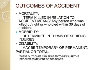 OUTCOMES OF ACCIDENT
 MORTALITY:
TERM KILLED IN RELATION TO
ACCIDENT MEANS: Any person who was
killed outright or who died within 30 days of
accident.
 MORBIDITY:
DETERMINED IN TERMS OF SERIOUS
INJURIES.
 DISABILITY:
MAY BE TEMPORARY OR PERMANENT,
PARTIAL OR TOTAL.
THESE OUTCOMES CAN BE USED TO MEASURE THE
PROBLEM STATEMENT OF ACCIDENTS.
 