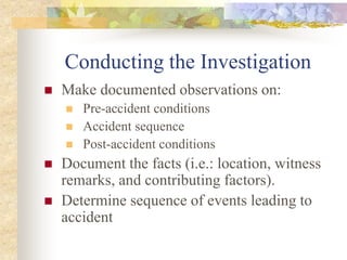 Conducting the Investigation
 Make documented observations on:
 Pre-accident conditions
 Accident sequence
 Post-accident conditions
 Document the facts (i.e.: location, witness
remarks, and contributing factors).
 Determine sequence of events leading to
accident
 