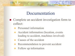 Documentation
 Complete an accident investigation form to
collect:
 Personnel information
 Accident information (location, events
leading to accident, machines involved)
 Causes of the accident
 Recommendation to prevent accident
 Follow up information
 