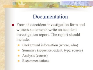 Documentation
 From the accident investigation form and
witness statements write an accident
investigation report. The report should
include:
 Background information (where, who)
 Summary (sequence, extent, type, source)
 Analysis (causes)
 Recommendations
 