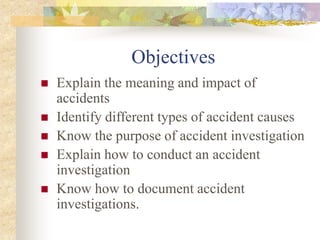 Objectives
 Explain the meaning and impact of
accidents
 Identify different types of accident causes
 Know the purpose of accident investigation
 Explain how to conduct an accident
investigation
 Know how to document accident
investigations.
 