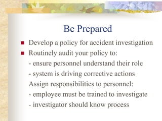 Be Prepared
 Develop a policy for accident investigation
 Routinely audit your policy to:
- ensure personnel understand their role
- system is driving corrective actions
Assign responsibilities to personnel:
- employee must be trained to investigate
- investigator should know process
 