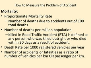 How to Measure the Problem of Accident
Mortality:
• Proportionate Mortality Rate
   – Number of deaths due to accidents out of 100
     total deaths
• Number of deaths per million population
   – Killed in Road Traffic Accident (RTA) is defined as
     any person who was killed outright or who died
     within 30 days as a result of accident.
• Death Rate per 1000 registered vehicles per year
• Number of accidents or fatalities as a ratio of
  number of vehicles per km OR passenger per km.
 