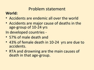Problem statement
World:
• Accidents are endemic all over the world
• Accidents are major cause of deaths in the
  age-group of 10-24 yrs
In developed countries -
• 57% of male death and
• 43% of female death in 10-24 yrs are due to
  accidents.
• RTA and drowning are the main causes of
  death in that age-group.
 