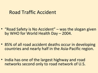 Road Traffic Accident


• “Road Safety is No Accident” – was the slogan given
  by WHO for World Health Day – 2004.

• 85% of all road accident deaths occur in developing
  countries and nearly half in the Asia-Pacific region.

• India has one of the largest highway and road
  networks second only to road network of U.S.
 