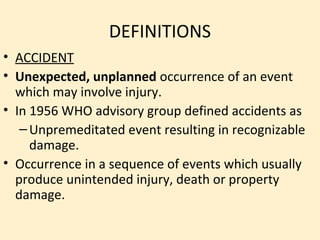 DEFINITIONS
• ACCIDENT
• Unexpected, unplanned occurrence of an event
  which may involve injury.
• In 1956 WHO advisory group defined accidents as
   – Unpremeditated event resulting in recognizable
     damage.
• Occurrence in a sequence of events which usually
  produce unintended injury, death or property
  damage.
 