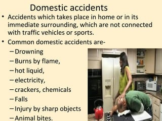 Domestic accidents
• Accidents which takes place in home or in its
  immediate surrounding, which are not connected
  with traffic vehicles or sports.
• Common domestic accidents are-
   – Drowning
   – Burns by flame,
   – hot liquid,
   – electricity,
   – crackers, chemicals
   – Falls
   – Injury by sharp objects
   – Animal bites.
 