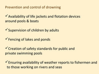 Prevention and control of drowning

Availability of life jackets and flotation devices
around pools & boats

Supervision of children by adults

Fencing of lakes and ponds

Creation of safety standards for public and
private swimming pools

Ensuring availability of weather reports to fishermen and
 to those working on rivers and seas
 