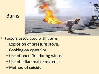Burns



• Factors associated with burns
   – Explosion of pressure stove.
   – Cooking on open fire
   – Use of open fire during winter
   – Use of inflammable material
   – Method of suicide
 