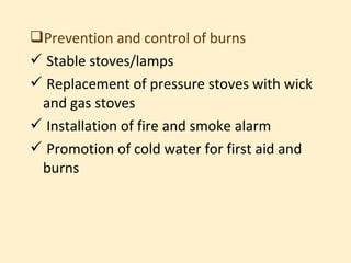 Prevention and control of burns
 Stable stoves/lamps
 Replacement of pressure stoves with wick
 and gas stoves
 Installation of fire and smoke alarm
 Promotion of cold water for first aid and
 burns
 