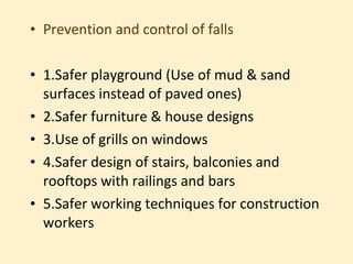 • Prevention and control of falls

• 1.Safer playground (Use of mud & sand
  surfaces instead of paved ones)
• 2.Safer furniture & house designs
• 3.Use of grills on windows
• 4.Safer design of stairs, balconies and
  rooftops with railings and bars
• 5.Safer working techniques for construction
  workers
 