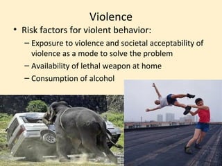 Violence
• Risk factors for violent behavior:
  – Exposure to violence and societal acceptability of
    violence as a mode to solve the problem
  – Availability of lethal weapon at home
  – Consumption of alcohol
 