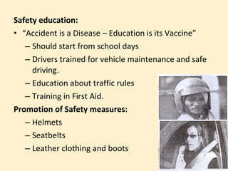 Safety education:
• “Accident is a Disease – Education is its Vaccine”
   – Should start from school days
   – Drivers trained for vehicle maintenance and safe
     driving.
   – Education about traffic rules
   – Training in First Aid.
Promotion of Safety measures:
   – Helmets
   – Seatbelts
   – Leather clothing and boots
 