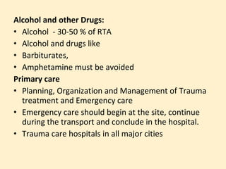 Alcohol and other Drugs:
• Alcohol - 30-50 % of RTA
• Alcohol and drugs like
• Barbiturates,
• Amphetamine must be avoided
Primary care
• Planning, Organization and Management of Trauma
  treatment and Emergency care
• Emergency care should begin at the site, continue
  during the transport and conclude in the hospital.
• Trauma care hospitals in all major cities
 