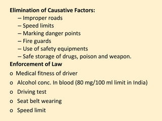 Elimination of Causative Factors:
   – Improper roads
   – Speed limits
   – Marking danger points
   – Fire guards
   – Use of safety equipments
   – Safe storage of drugs, poison and weapon.
Enforcement of Law
o Medical fitness of driver
o Alcohol conc. In blood (80 mg/100 ml limit in India)
o Driving test
o Seat belt wearing
o Speed limit
 