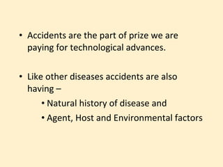• Accidents are the part of prize we are
  paying for technological advances.

• Like other diseases accidents are also
  having –
      • Natural history of disease and
      • Agent, Host and Environmental factors
 