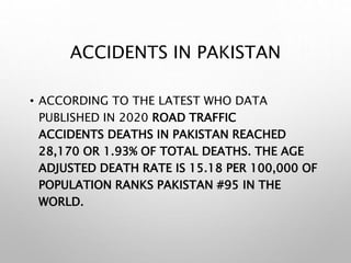 ACCIDENTS IN PAKISTAN
• ACCORDING TO THE LATEST WHO DATA
PUBLISHED IN 2020 ROAD TRAFFIC
ACCIDENTS DEATHS IN PAKISTAN REACHED
28,170 OR 1.93% OF TOTAL DEATHS. THE AGE
ADJUSTED DEATH RATE IS 15.18 PER 100,000 OF
POPULATION RANKS PAKISTAN #95 IN THE
WORLD.
 
