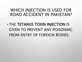 WHICH INJECTION IS USED FOR
ROAD ACCIDENT IN PAKISTAN?
• THE TETANUS TOXIN INJECTION IS
GIVEN TO PREVENT ANY POISONING
FROM ENTRY OF FOREIGN BODIES.
 