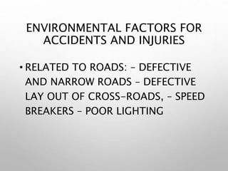 ENVIRONMENTAL FACTORS FOR
ACCIDENTS AND INJURIES
• RELATED TO ROADS: – DEFECTIVE
AND NARROW ROADS – DEFECTIVE
LAY OUT OF CROSS-ROADS, – SPEED
BREAKERS – POOR LIGHTING
 
