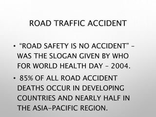 ROAD TRAFFIC ACCIDENT
• “ROAD SAFETY IS NO ACCIDENT” –
WAS THE SLOGAN GIVEN BY WHO
FOR WORLD HEALTH DAY – 2004.
• 85% OF ALL ROAD ACCIDENT
DEATHS OCCUR IN DEVELOPING
COUNTRIES AND NEARLY HALF IN
THE ASIA-PACIFIC REGION.
 