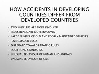 HOW ACCIDENTS IN DEVELOPING
COUNTRIES DIFFER FROM
DEVELOPED COUNTRIES
• TWO WHEELERS ARE MORE INVOLVED
• PEDESTRIANS ARE MORE INVOLVED
• LARGE NUMBER OF OLD AND POORLY MAINTAINED VEHICLES
• OVERLOADED BUSES
• DISREGARD TOWARDS TRAFFIC RULES
• POOR ROAD STANDARDS
• UNUSUAL BEHAVIOUR OF HUMAN AND ANIMALS
• UNUSUAL BEHAVIOUR OF CAR
 