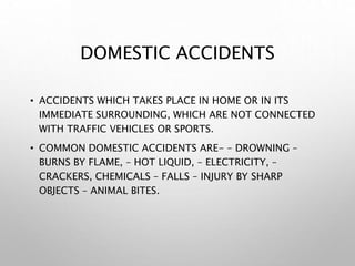 DOMESTIC ACCIDENTS
• ACCIDENTS WHICH TAKES PLACE IN HOME OR IN ITS
IMMEDIATE SURROUNDING, WHICH ARE NOT CONNECTED
WITH TRAFFIC VEHICLES OR SPORTS.
• COMMON DOMESTIC ACCIDENTS ARE- – DROWNING –
BURNS BY FLAME, – HOT LIQUID, – ELECTRICITY, –
CRACKERS, CHEMICALS – FALLS – INJURY BY SHARP
OBJECTS – ANIMAL BITES.
 