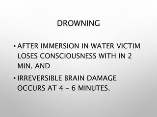 DROWNING
• AFTER IMMERSION IN WATER VICTIM
LOSES CONSCIOUSNESS WITH IN 2
MIN. AND
• IRREVERSIBLE BRAIN DAMAGE
OCCURS AT 4 – 6 MINUTES.
 