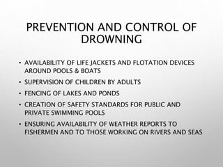 PREVENTION AND CONTROL OF
DROWNING
• AVAILABILITY OF LIFE JACKETS AND FLOTATION DEVICES
AROUND POOLS & BOATS
• SUPERVISION OF CHILDREN BY ADULTS
• FENCING OF LAKES AND PONDS
• CREATION OF SAFETY STANDARDS FOR PUBLIC AND
PRIVATE SWIMMING POOLS
• ENSURING AVAILABILITY OF WEATHER REPORTS TO
FISHERMEN AND TO THOSE WORKING ON RIVERS AND SEAS
 