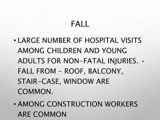 FALL
• LARGE NUMBER OF HOSPITAL VISITS
AMONG CHILDREN AND YOUNG
ADULTS FOR NON-FATAL INJURIES. •
FALL FROM – ROOF, BALCONY,
STAIR-CASE, WINDOW ARE
COMMON.
• AMONG CONSTRUCTION WORKERS
ARE COMMON
 