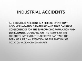 INDUSTRIAL ACCIDENTS
• AN INDUSTRIAL ACCIDENT IS A SERIOUS EVENT THAT
INVOLVES HAZARDOUS MATERIALS AND THAT CAN HAVE
CONSEQUENCES FOR THE SURROUNDING POPULATION AND
ENVIRONMENT. DEPENDING ON THE NATURE OF THE
PRODUCTS INVOLVED, THE ACCIDENT CAN TAKE THE
FORM OF A FIRE, AN EXPLOSION OR THE EMISSION OF
TOXIC OR RADIOACTIVE MATERIAL.
 