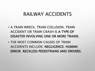 RAILWAY ACCIDENTS
• A TRAIN WRECK, TRAIN COLLISION, TRAIN
ACCIDENT OR TRAIN CRASH IS A TYPE OF
DISASTER INVOLVING ONE OR MORE TRAINS.
• THE MOST COMMON CAUSES OF TRAIN
ACCIDENTS INCLUDE: NEGLIGENCE. HUMAN
ERROR. RECKLESS PEDESTRIANS AND DRIVERS.
 