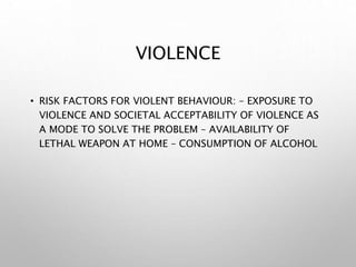 VIOLENCE
• RISK FACTORS FOR VIOLENT BEHAVIOUR: – EXPOSURE TO
VIOLENCE AND SOCIETAL ACCEPTABILITY OF VIOLENCE AS
A MODE TO SOLVE THE PROBLEM – AVAILABILITY OF
LETHAL WEAPON AT HOME – CONSUMPTION OF ALCOHOL
 