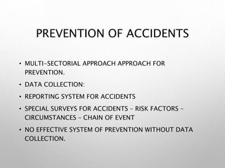 PREVENTION OF ACCIDENTS
• MULTI-SECTORIAL APPROACH APPROACH FOR
PREVENTION.
• DATA COLLECTION:
• REPORTING SYSTEM FOR ACCIDENTS
• SPECIAL SURVEYS FOR ACCIDENTS – RISK FACTORS –
CIRCUMSTANCES – CHAIN OF EVENT
• NO EFFECTIVE SYSTEM OF PREVENTION WITHOUT DATA
COLLECTION.
 