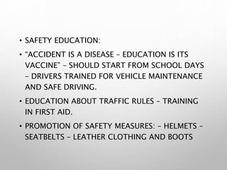 • SAFETY EDUCATION:
• “ACCIDENT IS A DISEASE – EDUCATION IS ITS
VACCINE” – SHOULD START FROM SCHOOL DAYS
– DRIVERS TRAINED FOR VEHICLE MAINTENANCE
AND SAFE DRIVING.
• EDUCATION ABOUT TRAFFIC RULES – TRAINING
IN FIRST AID.
• PROMOTION OF SAFETY MEASURES: – HELMETS –
SEATBELTS – LEATHER CLOTHING AND BOOTS
 